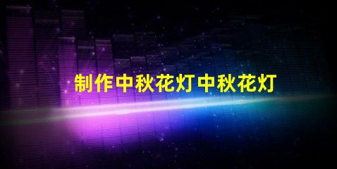 制作中秋花灯中秋花灯创意设计与亮化技巧