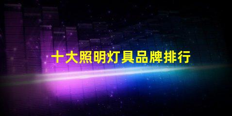 十大照明灯具品牌排行榜揭示市场竞争的背后秘密