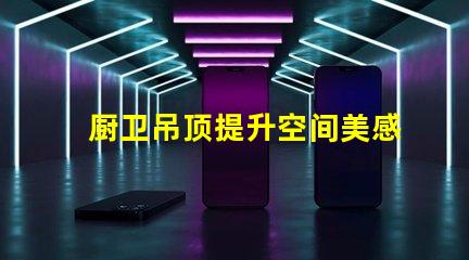 厨卫吊顶提升空间美感与实用性的设计选择