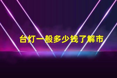 台灯一般多少钱了解市场价格,避免高价陷阱