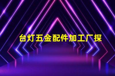 台灯五金配件加工厂探索高效制造与质量保障的秘密