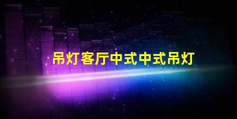 吊灯客厅中式中式吊灯选择与搭配技巧,助您提升家居格调