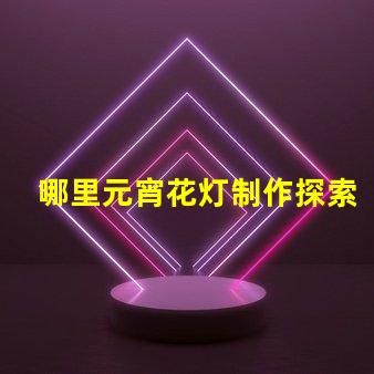 哪里元宵花灯制作探索元宵花灯手工艺的奥秘