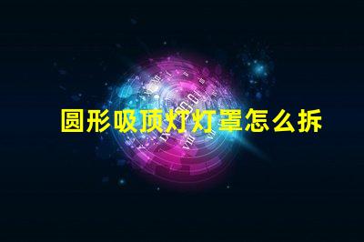 圆形吸顶灯灯罩怎么拆简易拆卸技巧与步骤解析