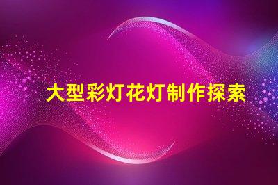 大型彩灯花灯制作探索工艺与创新,为您的活动增光添彩