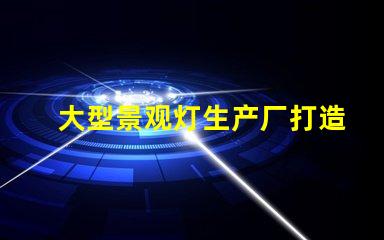 大型景观灯生产厂打造独特夜景的必备合作伙伴