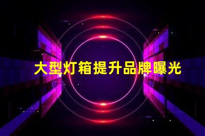 大型灯箱提升品牌曝光的绝佳选择,您准备好了吗