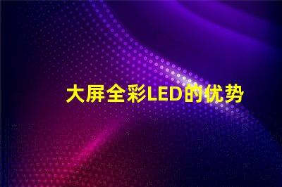 大屏全彩LED的优势是什么探索大屏全彩LED的技术革新与应用