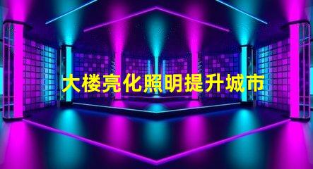 大楼亮化照明提升城市夜景的关键技术是什么
