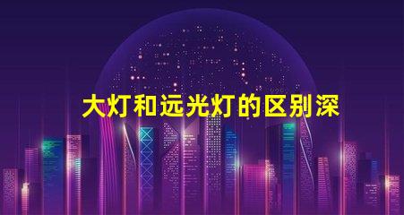 大灯和远光灯的区别深入分析两种灯光的功能与应用