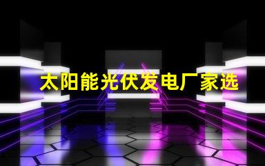 太阳能光伏发电厂家选择合适供应商的关键因素是什么