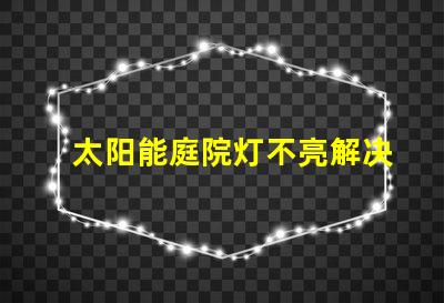 太阳能庭院灯不亮解决方法如何迅速排查并修复常见故障