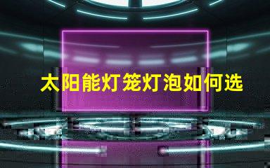 太阳能灯笼灯泡如何选择高效太阳能灯笼灯泡