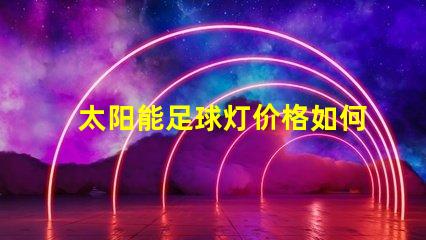 太阳能足球灯价格如何选择性价比高的太阳能足球灯