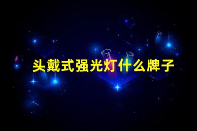 头戴式强光灯什么牌子好市场热销品牌推荐与对比分析