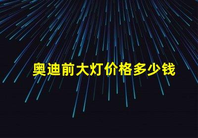 奥迪前大灯价格多少钱一个如何选择最具性价比的奥迪大灯