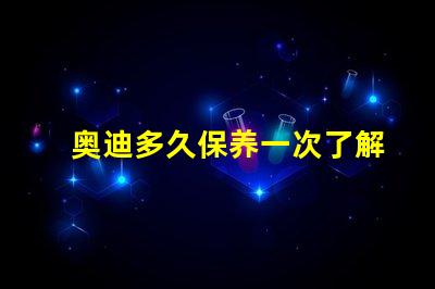 奥迪多久保养一次了解奥迪保养周期的重要性