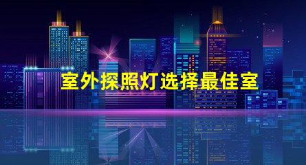 室外探照灯选择最佳室外照明的关键因素是什么