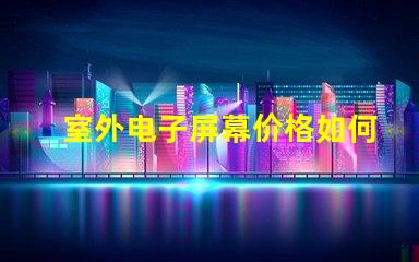 室外电子屏幕价格如何选择性价比最高的屏幕