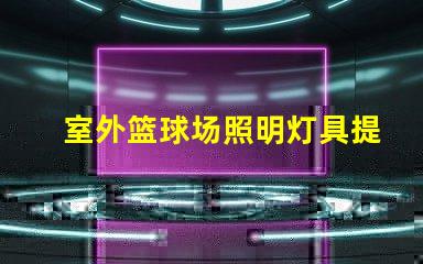 室外篮球场照明灯具提升场地安全与观赛体验的最佳选择