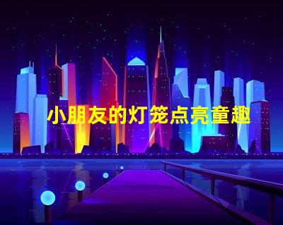 小朋友的灯笼点亮童趣的创意设计