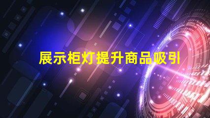 展示柜灯提升商品吸引力的照明解决方案