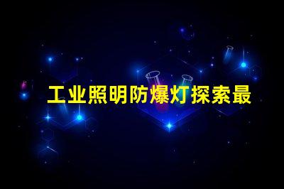 工业照明防爆灯探索最佳防爆解决方案的必要性