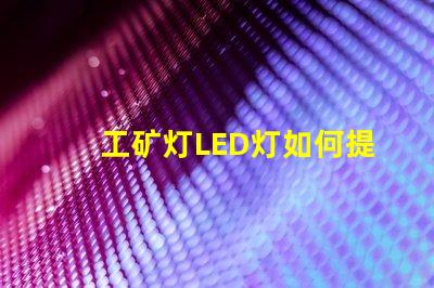 工矿灯LED灯如何提升安全性和照明效果工矿灯LED照明性能分析