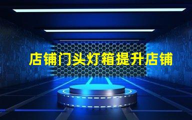 店铺门头灯箱提升店铺吸引力的灯箱设计技巧
