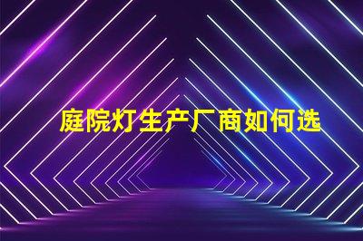 庭院灯生产厂商如何选择优质供应商来提升项目价值