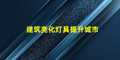 建筑亮化灯具提升城市夜景魅力的关键