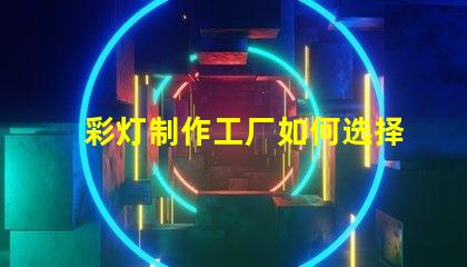 彩灯制作工厂如何选择最具竞争力的供应商