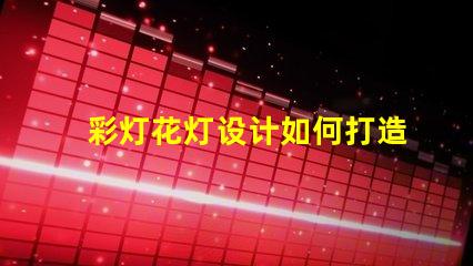 彩灯花灯设计如何打造引人注目的节日氛围