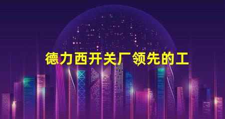 德力西开关厂领先的工业电气解决方案提供商