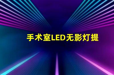 手术室LED无影灯提升手术精度的关键设备吗