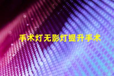 手术灯无影灯提升手术精度的关键设备