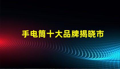 手电筒十大品牌揭晓市场上最值得信赖的手电筒
