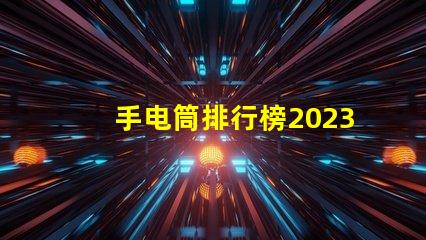 手电筒排行榜2023年最受欢迎手电筒评比揭晓