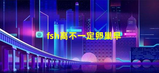 fsh高不一定卵巢早衰吗？fsh和lh比值大于2小于3是什么意思？