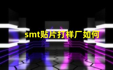smt贴片打样厂如何选择高效可靠的供应商