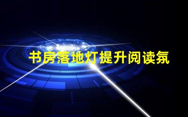 书房落地灯提升阅读氛围的最佳选择是什么