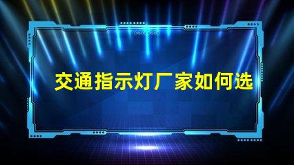 交通指示灯厂家如何选择高效可靠的交通指示灯供应商
