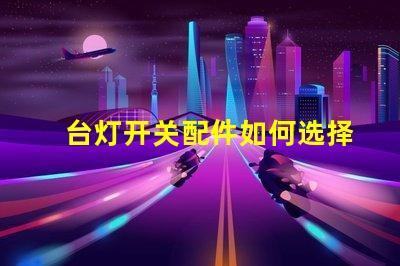 台灯开关配件如何选择合适的开关配件提升使用体验