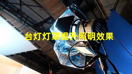 台灯灯罩提升照明效果的关键选择