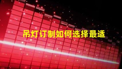吊灯订制如何选择最适合你的吊灯设计