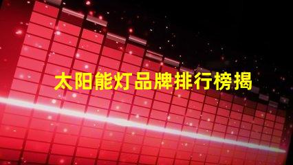 太阳能灯品牌排行榜揭示市场上最优质的太阳能灯产品