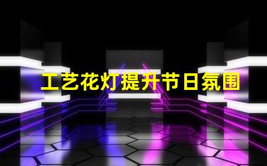 工艺花灯提升节日氛围的独特选择