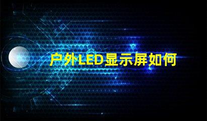 户外LED显示屏如何选择最佳型号以提高视觉效果