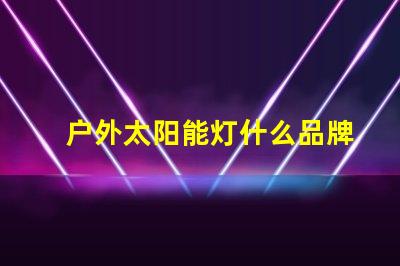 户外太阳能灯什么品牌质量好探讨优质品牌与性能差异