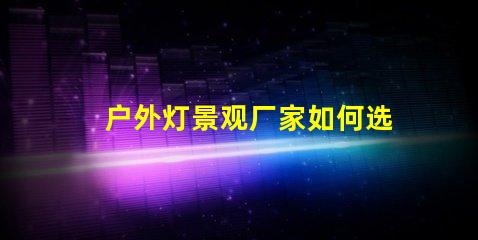 户外灯景观厂家如何选择最优质的产品